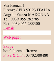 Via Faenza 1      Firenze ( FI ) 50123 ITALIAAngolo Piazza MADONNATel. 0039 055 282785Fax: 0039 055 288300E-mail:
info@hotellorenafirenze.com
Web page: www.hotellorenafirenze.comSkype:
hotel_lorena_firenze
P.iva & C.F.: 03702380480


