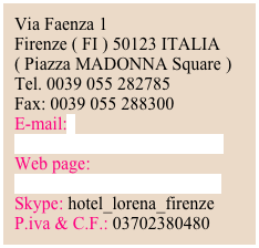 Via Faenza 1      Firenze ( FI ) 50123 ITALIA( Piazza MADONNA Square )Tel. 0039 055 282785Fax: 0039 055 288300E-mail:
info@hotellorenafirenze.com
Web page: www.hotellorenafirenze.comSkype: hotel_lorena_firenze
P.iva & C.F.: 03702380480





